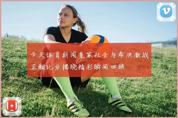 今天体育新闻皇家社会与希洪激战正酣比分揭晓精彩瞬间回顾