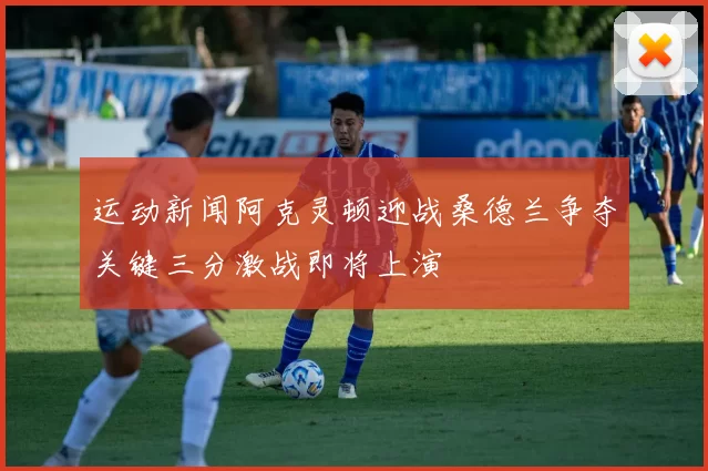 运动新闻阿克灵顿迎战桑德兰争夺关键三分激战即将上演