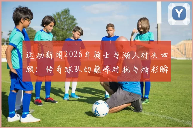 运动新闻2026年骑士与湖人对决回顾：传奇球队的巅峰对抗与精彩瞬间